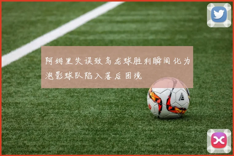 阿姆里失误致乌龙球胜利瞬间化为泡影球队陷入落后困境
