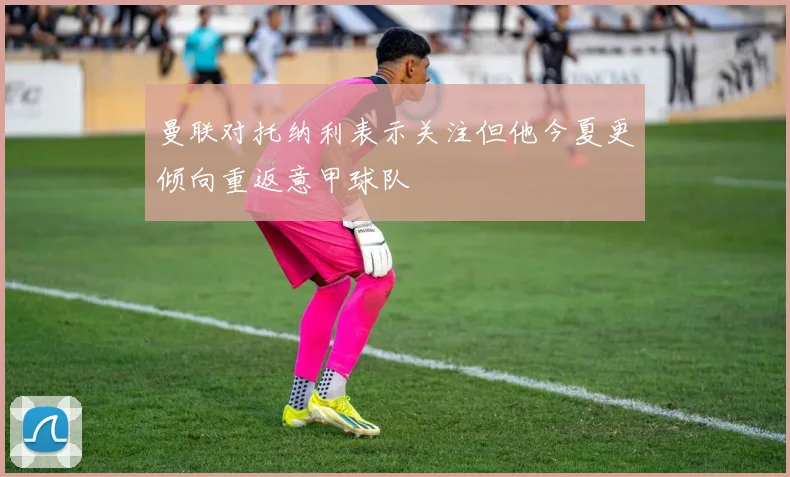 曼联对托纳利表示关注但他今夏更倾向重返意甲球队