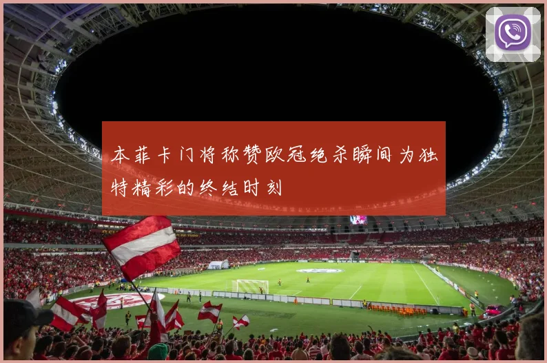 本菲卡门将称赞欧冠绝杀瞬间为独特精彩的终结时刻