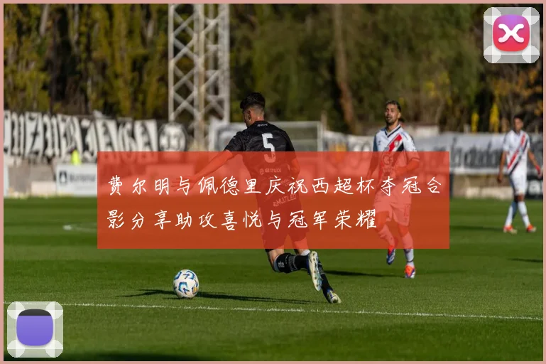 费尔明与佩德里庆祝西超杯夺冠合影分享助攻喜悦与冠军荣耀
