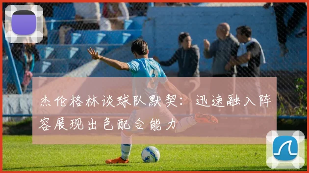杰伦格林谈球队默契：迅速融入阵容展现出色配合能力
