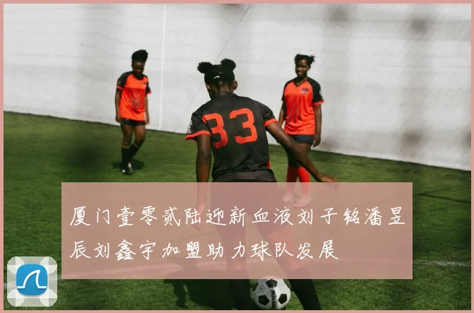 厦门壹零贰陆迎新血液刘子铭潘昱辰刘鑫宇加盟助力球队发展