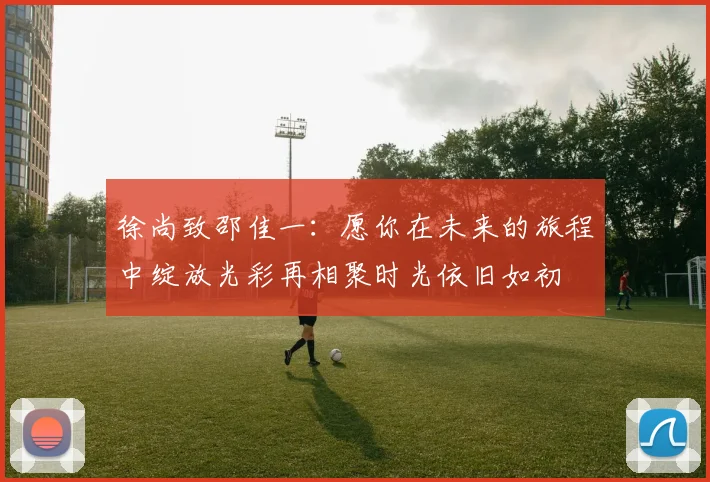 徐尚致邵佳一：愿你在未来的旅程中绽放光彩再相聚时光依旧如初