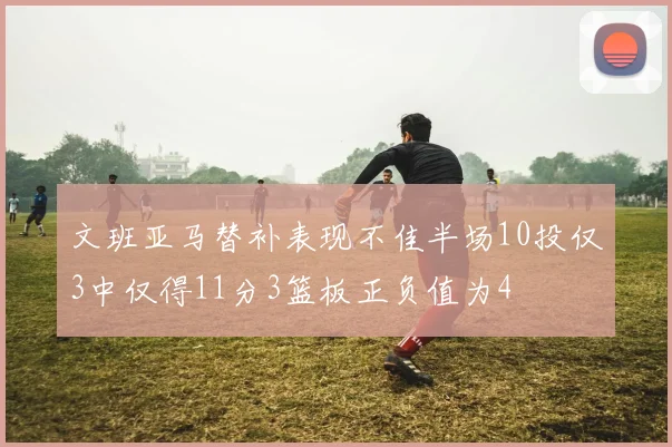 文班亚马替补表现不佳半场10投仅3中仅得11分3篮板正负值为4
