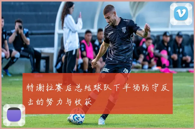 特谢拉赛后总结球队下半场防守反击的努力与收获
