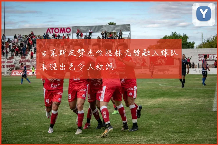 吉莱斯皮赞杰伦格林无缝融入球队表现出色令人钦佩
