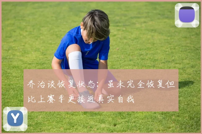 乔治谈恢复状态：虽未完全恢复但比上赛季更接近真实自我