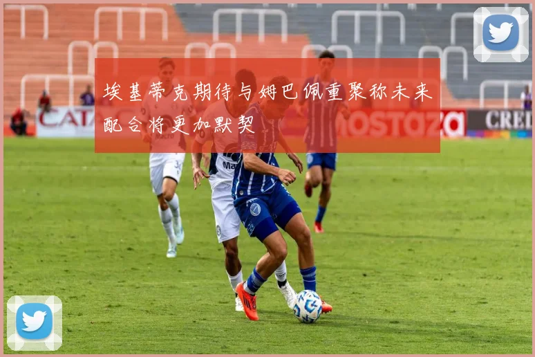 埃基蒂克期待与姆巴佩重聚称未来配合将更加默契