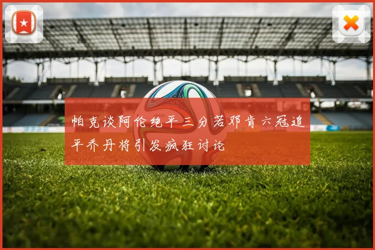 帕克谈阿伦绝平三分若邓肯六冠追平乔丹将引发疯狂讨论