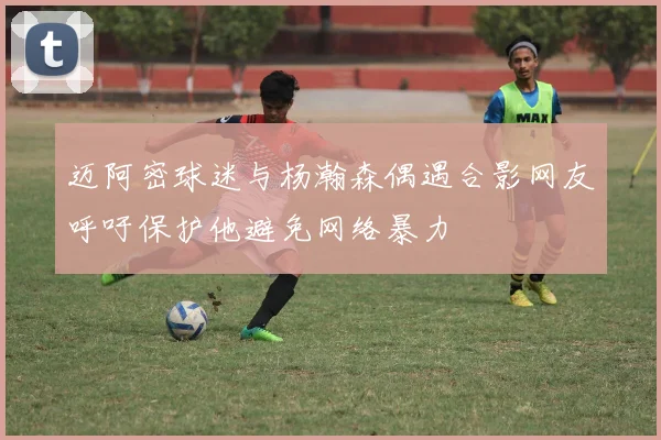 迈阿密球迷与杨瀚森偶遇合影网友呼吁保护他避免网络暴力