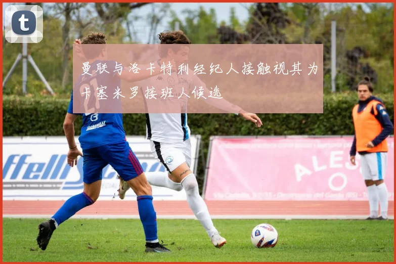 曼联与洛卡特利经纪人接触视其为卡塞米罗接班人候选