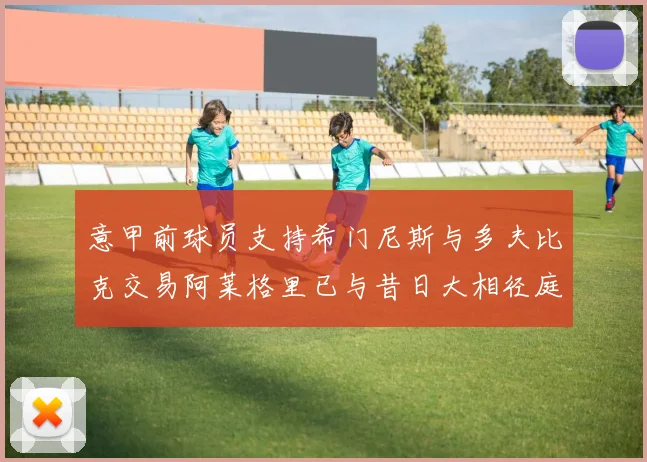意甲前球员支持希门尼斯与多夫比克交易阿莱格里已与昔日大相径庭