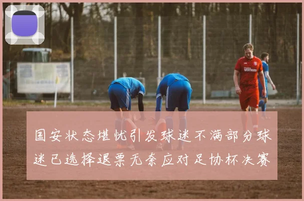 国安状态堪忧引发球迷不满部分球迷已选择退票无奈应对足协杯决赛