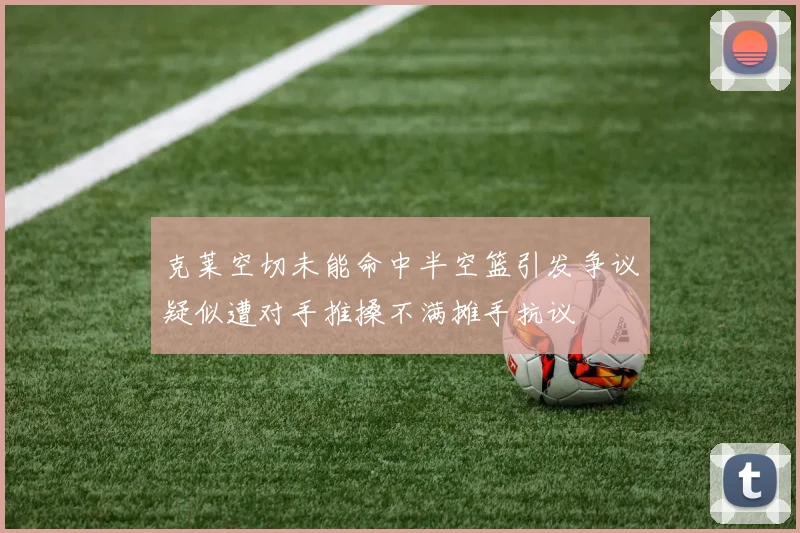 克莱空切未能命中半空篮引发争议疑似遭对手推搡不满摊手抗议