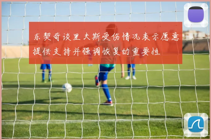 东契奇谈里夫斯受伤情况表示愿意提供支持并强调恢复的重要性