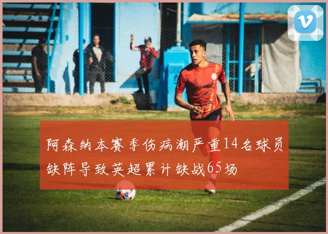 阿森纳本赛季伤病潮严重14名球员缺阵导致英超累计缺战65场