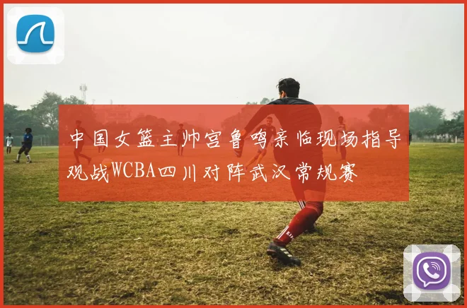 中国女篮主帅宫鲁鸣亲临现场指导观战WCBA四川对阵武汉常规赛