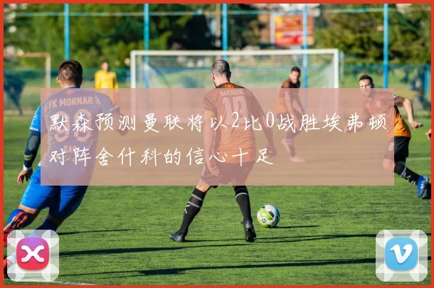 默森预测曼联将以2比0战胜埃弗顿对阵舍什科的信心十足