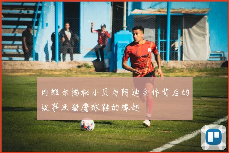 内维尔揭秘小贝与阿迪合作背后的故事及猎鹰球鞋的缘起