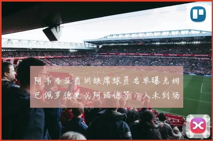 阿韦洛亚首训缺席球员名单曝光姆巴佩罗德里戈阿诺德等六人未到场