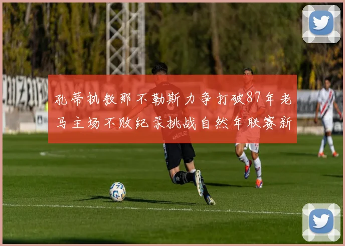 孔蒂执教那不勒斯力争打破87年老马主场不败纪录挑战自然年联赛新高