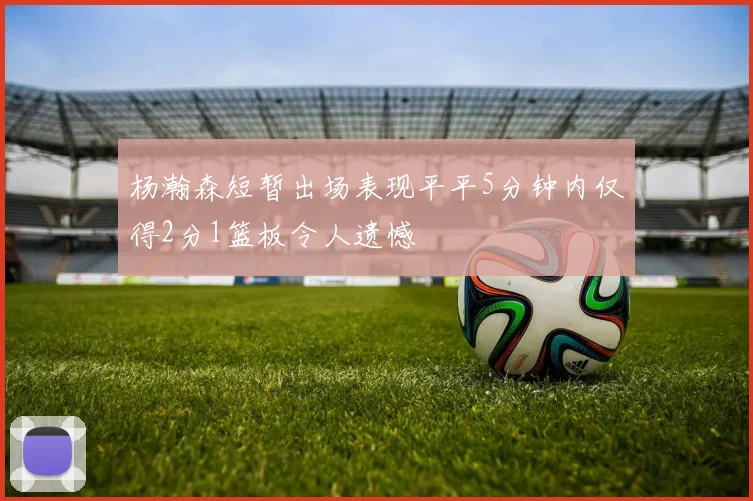 杨瀚森短暂出场表现平平5分钟内仅得2分1篮板令人遗憾
