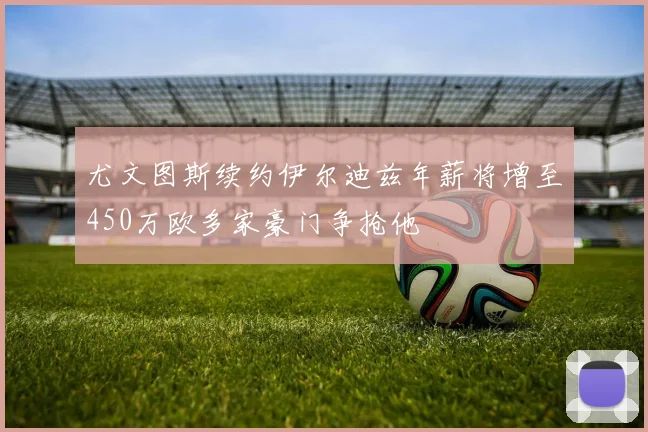 尤文图斯续约伊尔迪兹年薪将增至450万欧多家豪门争抢他