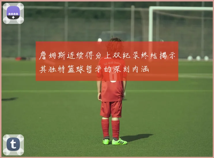 詹姆斯连续得分上双纪录终结揭示其独特篮球哲学的深刻内涵
