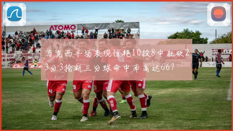 马克西半场表现惊艳10投8中狂砍23分3抢断三分球命中率高达667