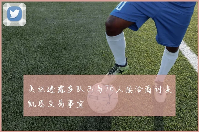 美记透露多队已与76人接洽商讨麦凯恩交易事宜