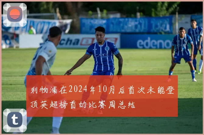 利物浦在2024年10月后首次未能登顶英超榜首的比赛周总结